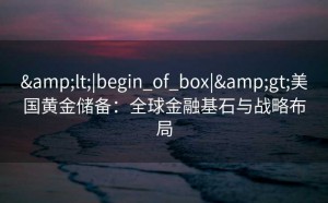 &lt;|begin_of_box|&gt;美国黄金储备：全球金融基石与战略布局