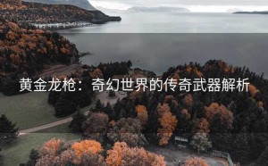 黄金龙枪：奇幻世界的传奇武器解析