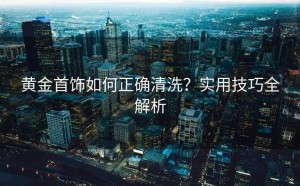 黄金首饰如何正确清洗？实用技巧全解析