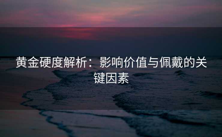 黄金硬度解析：影响价值与佩戴的关键因素
