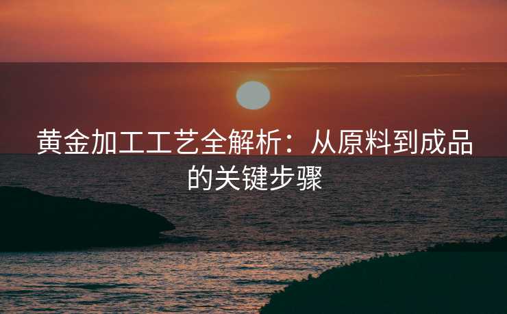 黄金加工工艺全解析：从原料到成品的关键步骤