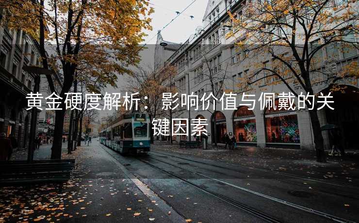 黄金硬度解析：影响价值与佩戴的关键因素