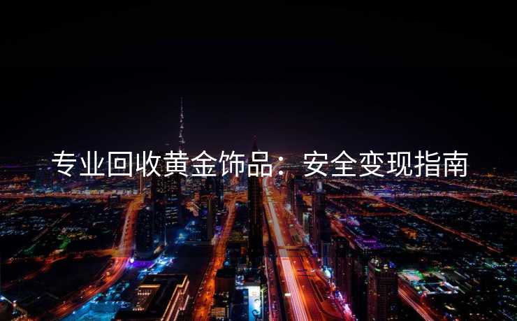 专业回收黄金饰品：安全变现指南