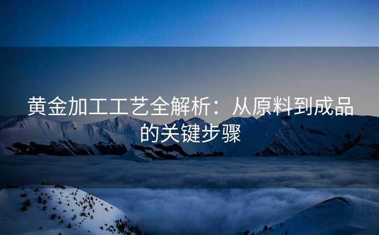 黄金加工工艺全解析：从原料到成品的关键步骤