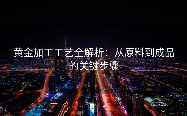 黄金加工工艺全解析：从原料到成品的关键步骤