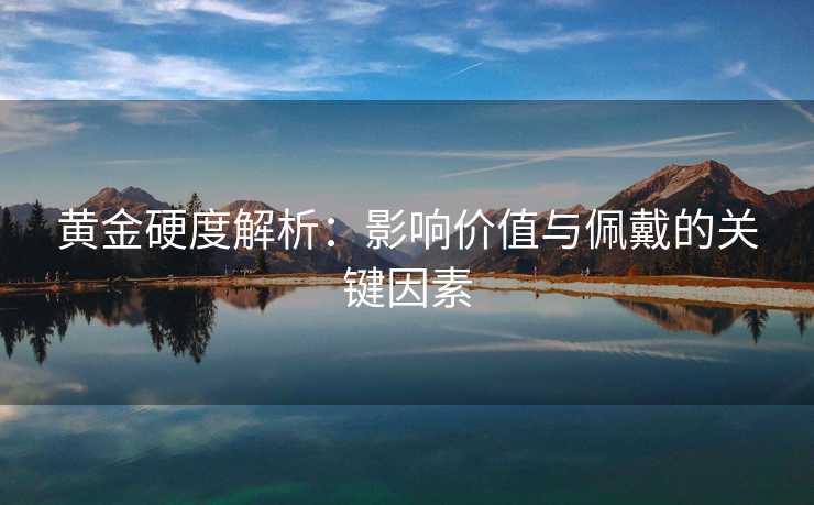 黄金硬度解析：影响价值与佩戴的关键因素