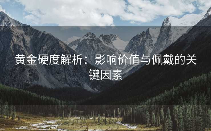 黄金硬度解析：影响价值与佩戴的关键因素