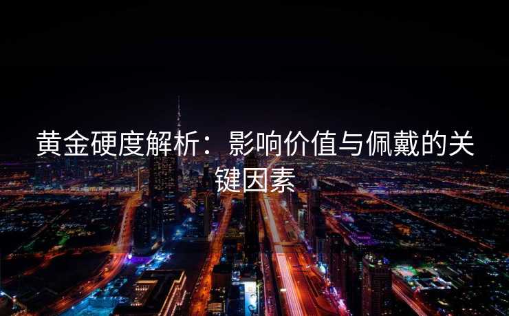 黄金硬度解析：影响价值与佩戴的关键因素