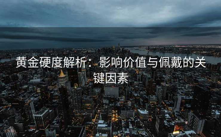 黄金硬度解析：影响价值与佩戴的关键因素