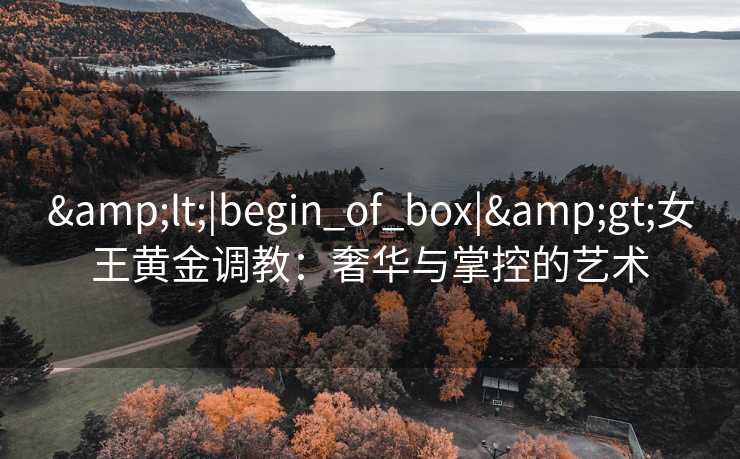 <|begin_of_box|>女王黄金调教:奢华与掌控的艺术 <|begin_of_box|>女王黄金调教:奢华与掌控的艺术