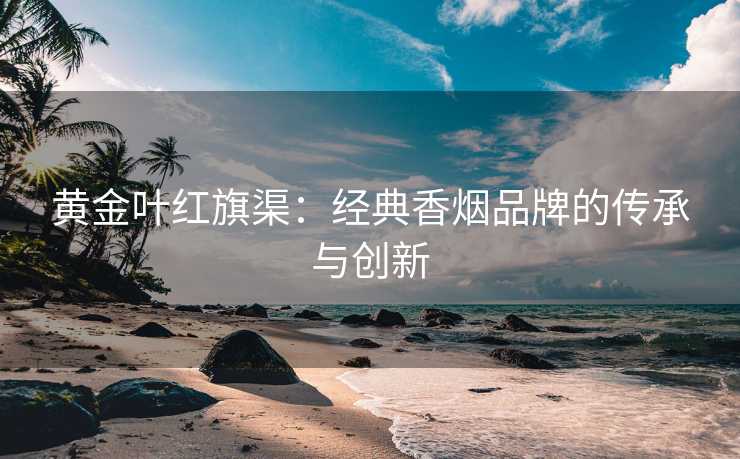 黄金叶红旗渠:经典香烟品牌的传承与创新 黄金叶红旗渠:经典香烟品牌的传承与创新