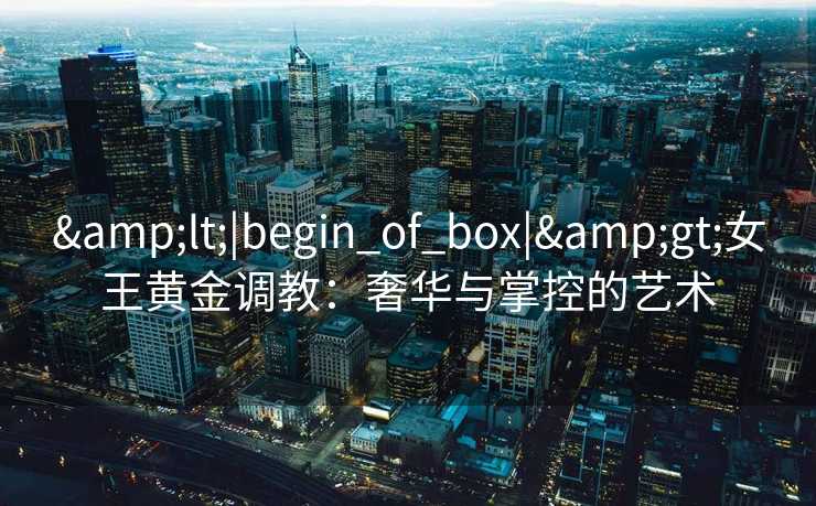 <|begin_of_box|>女王黄金调教:奢华与掌控的艺术 <|begin_of_box|>女王黄金调教:奢华与掌控的艺术