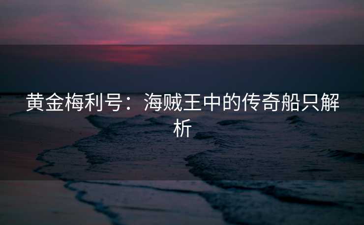 黄金梅利号:海贼王中的传奇船只解析 黄金梅利号:海贼王中的传奇船只解析