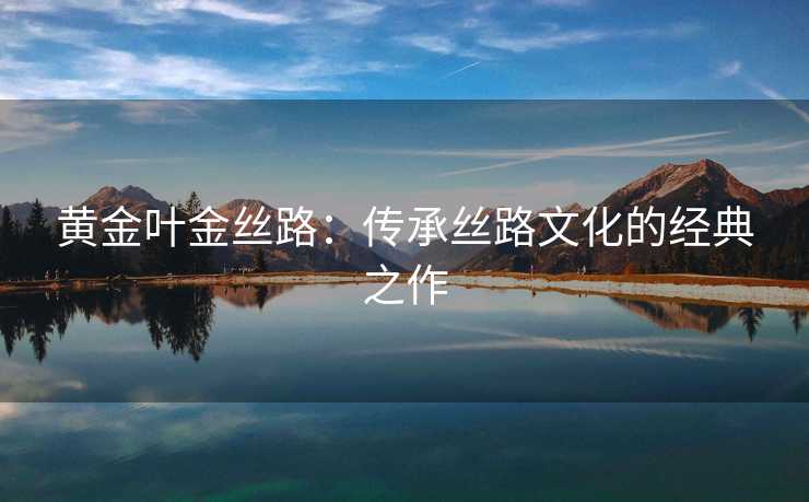 黄金叶金丝路:传承丝路文化的经典之作 黄金叶金丝路:传承丝路文化的经典之作