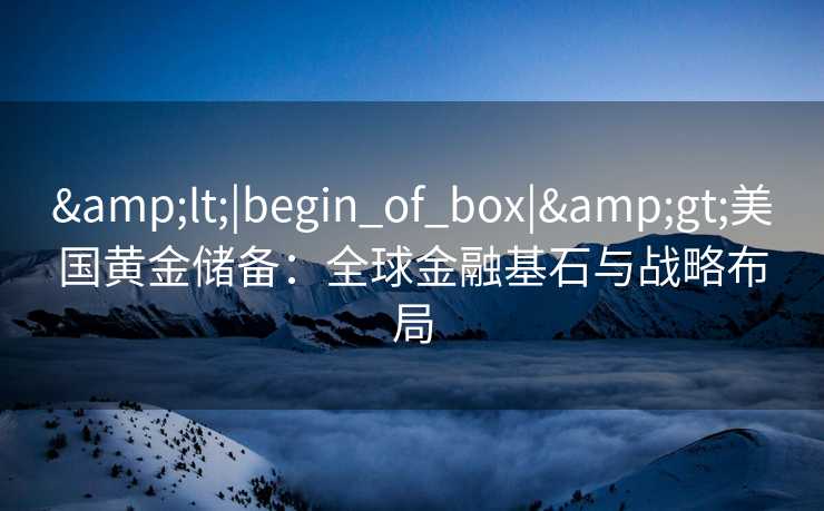 <|begin_of_box|>美国黄金储备:全球金融基石与战略布局 <|begin_of_box|>美国黄金储备:全球金融基石与战略布局