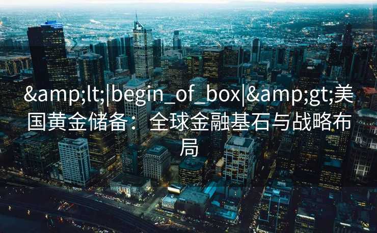 <|begin_of_box|>美国黄金储备:全球金融基石与战略布局 <|begin_of_box|>美国黄金储备:全球金融基石与战略布局