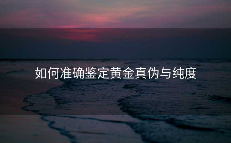 如何准确鉴定黄金真伪与纯度 如何准确鉴定黄金真伪与纯度