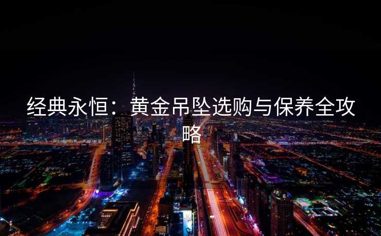 经典永恒:黄金吊坠选购与保养全攻略 经典永恒:黄金吊坠选购与保养全攻略