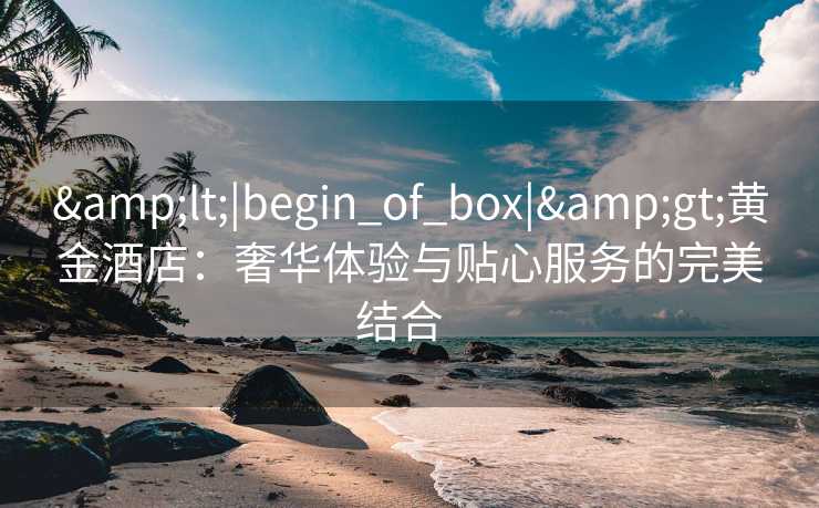 &lt;|begin_of_box|&gt;黄金酒店：奢华体验与贴心服务的完美结合  
