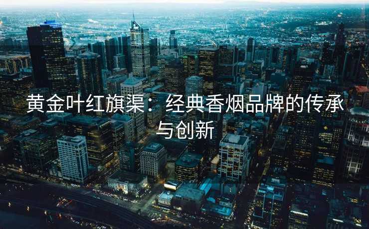黄金叶红旗渠:经典香烟品牌的传承与创新 黄金叶红旗渠:经典香烟品牌的传承与创新
