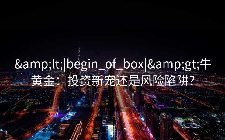<|begin_of_box|>牛黄金:投资新宠还是风险陷阱? <|begin_of_box|>牛黄金:投资新宠还是风险陷阱?