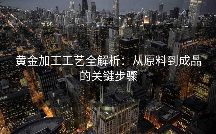 黄金加工工艺全解析:从原料到成品的关键步骤 黄金加工工艺全解析:从原料到成品的关键步骤