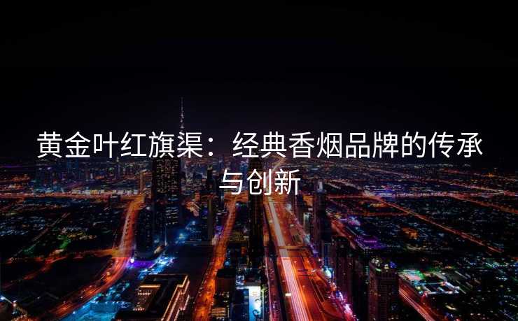 黄金叶红旗渠:经典香烟品牌的传承与创新 黄金叶红旗渠:经典香烟品牌的传承与创新