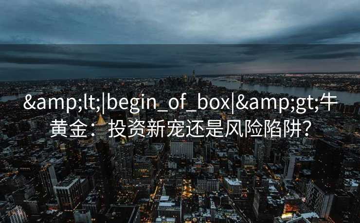 <|begin_of_box|>牛黄金:投资新宠还是风险陷阱? <|begin_of_box|>牛黄金:投资新宠还是风险陷阱?