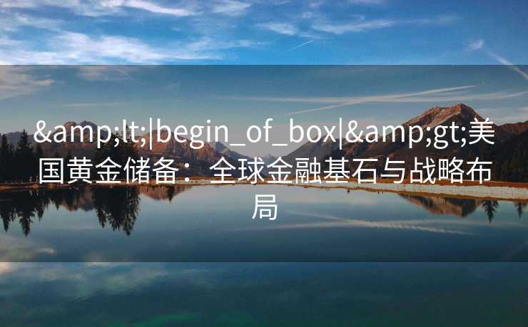 <|begin_of_box|>美国黄金储备:全球金融基石与战略布局 <|begin_of_box|>美国黄金储备:全球金融基石与战略布局