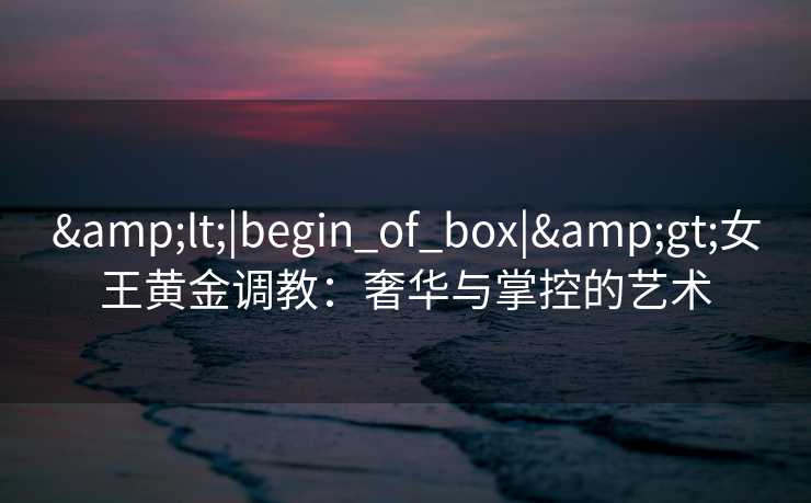 <|begin_of_box|>女王黄金调教:奢华与掌控的艺术 <|begin_of_box|>女王黄金调教:奢华与掌控的艺术