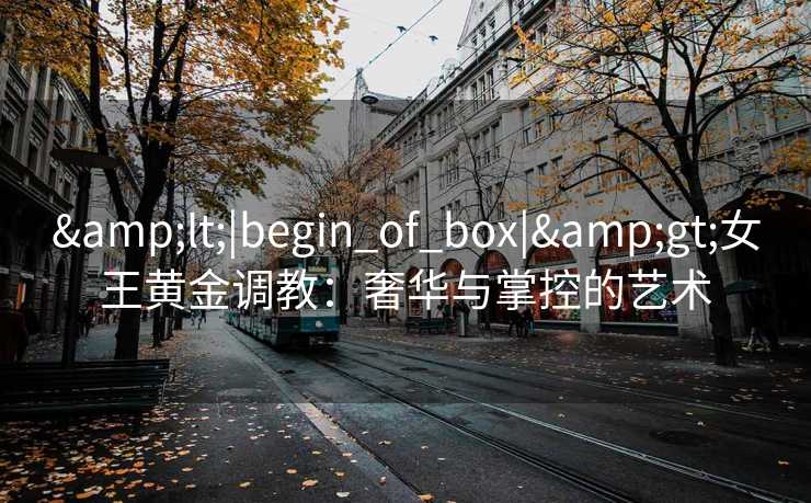 <|begin_of_box|>女王黄金调教:奢华与掌控的艺术 <|begin_of_box|>女王黄金调教:奢华与掌控的艺术