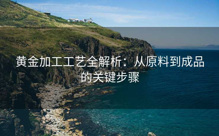 黄金加工工艺全解析:从原料到成品的关键步骤 黄金加工工艺全解析:从原料到成品的关键步骤