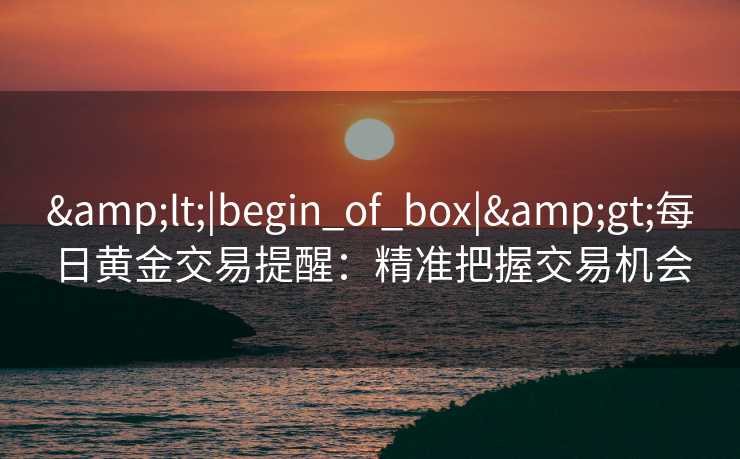 <|begin_of_box|>每日黄金交易提醒:精准把握交易机会 <|begin_of_box|>每日黄金交易提醒:精准把握交易机会