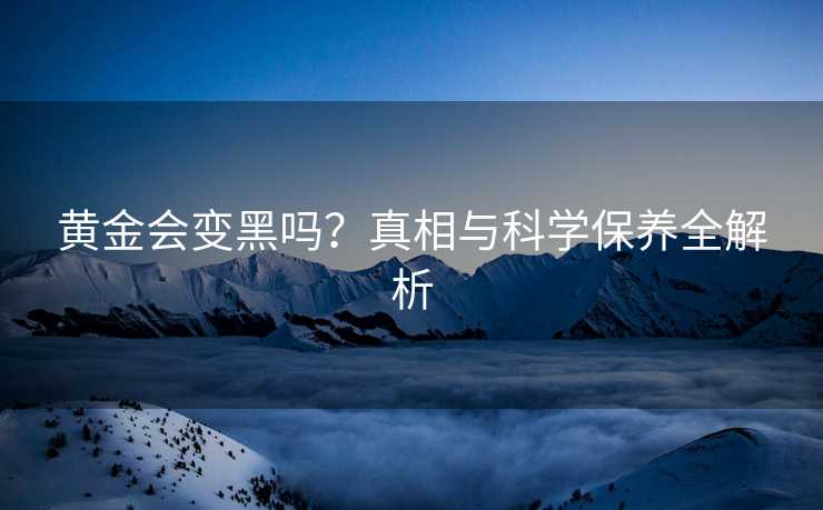 黄金会变黑吗?真相与科学保养全解析 黄金会变黑吗?真相与科学保养全解析