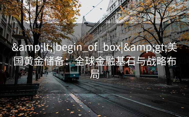 <|begin_of_box|>美国黄金储备:全球金融基石与战略布局 <|begin_of_box|>美国黄金储备:全球金融基石与战略布局