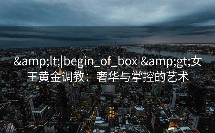 <|begin_of_box|>女王黄金调教:奢华与掌控的艺术 <|begin_of_box|>女王黄金调教:奢华与掌控的艺术