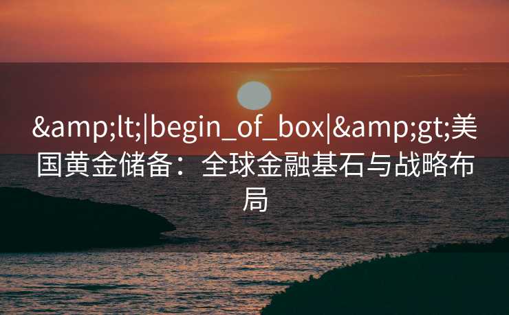 <|begin_of_box|>美国黄金储备：全球金融基石与战略布局