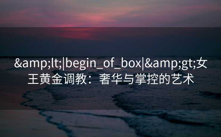<|begin_of_box|>女王黄金调教：奢华与掌控的艺术