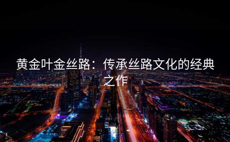 黄金叶金丝路：传承丝路文化的经典之作