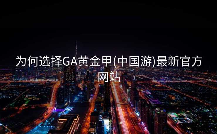 为何选择GA黄金甲(中国游)最新官方网站 为何选择GA黄金甲(中国游)最新官方网站