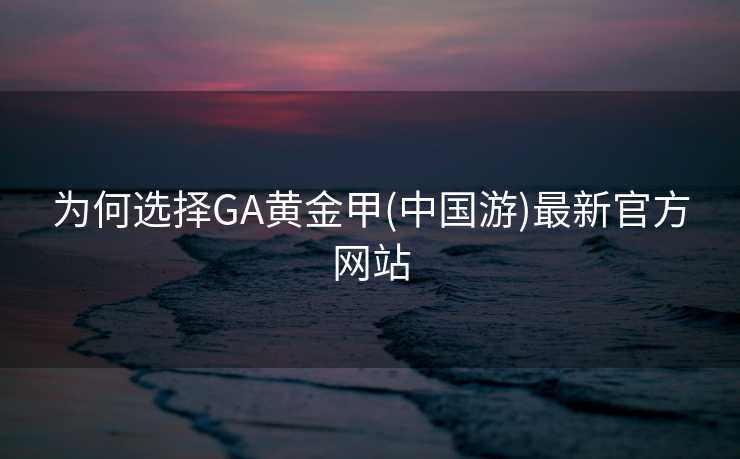 为何选择GA黄金甲(中国游)最新官方网站 为何选择GA黄金甲(中国游)最新官方网站