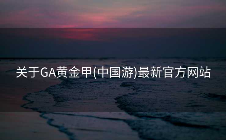 关于GA黄金甲(中国游)最新官方网站 关于GA黄金甲(中国游)最新官方网站