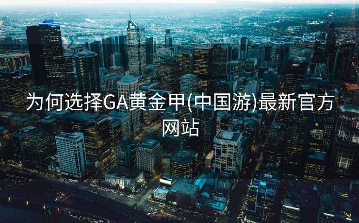 为何选择GA黄金甲(中国游)最新官方网站 为何选择GA黄金甲(中国游)最新官方网站